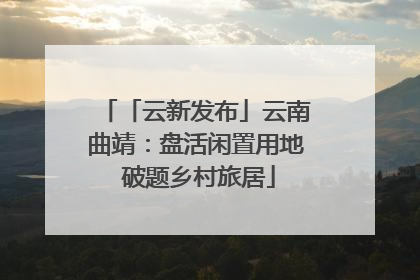 「云新发布」云南曲靖：盘活闲置用地 破题乡村旅居