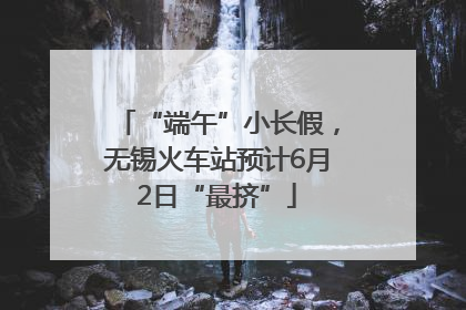 “端午”小长假，无锡火车站预计6月2日“最挤”