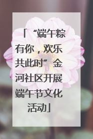 “端午粽有你，欢乐共此时”金河社区开展端午节文化活动