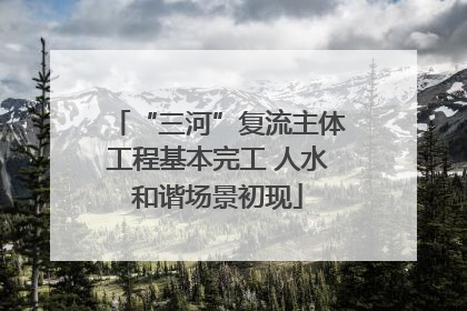 “三河”复流主体工程基本完工 人水和谐场景初现