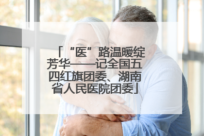 “医”路温暖绽芳华——记全国五四红旗团委、湖南省人民医院团委