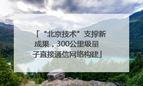 “北京技术”支撑新成果，300公里级量子直接通信网络构建