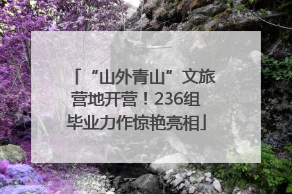 “山外青山”文旅营地开营！236组毕业力作惊艳亮相