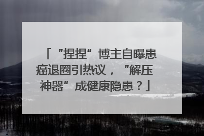 “捏捏”博主自曝患癌退圈引热议，“解压神器”成健康隐患？