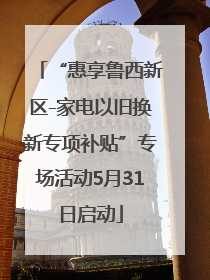 “惠享鲁西新区-家电以旧换新专项补贴”专场活动5月31日启动