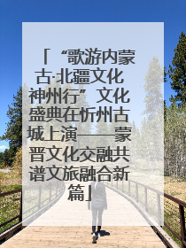 “歌游内蒙古·北疆文化神州行”文化盛典在忻州古城上演——蒙晋文化交融共谱文旅融合新篇