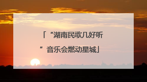“湖南民歌几好听”音乐会燃动星城