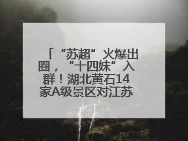 “苏超”火爆出圈，“十四妹”入群！湖北黄石14家A级景区对江苏游客免票