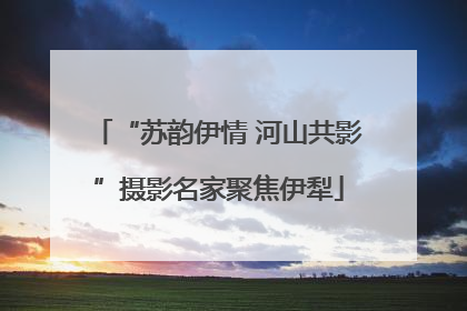 “苏韵伊情 河山共影”摄影名家聚焦伊犁