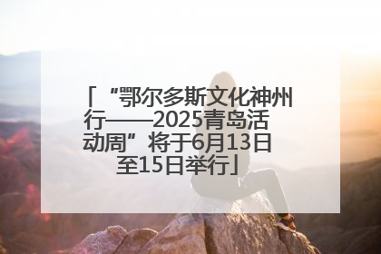 “鄂尔多斯文化神州行——2025青岛活动周”将于6月13日至15日举行