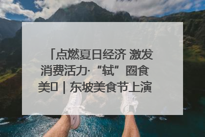 点燃夏日经济 激发消费活力·“轼”圈食美⑪｜东坡美食节上演“文化满汉全席”