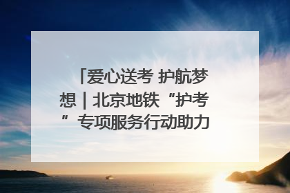 爱心送考 护航梦想｜北京地铁“护考”专项服务行动助力考生无忧赴考