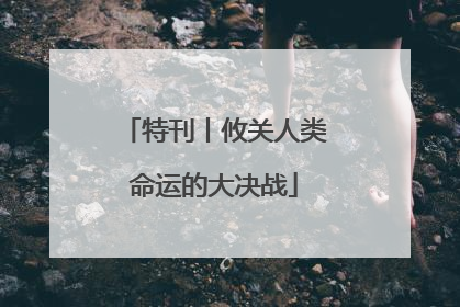 特刊丨攸关人类命运的大决战