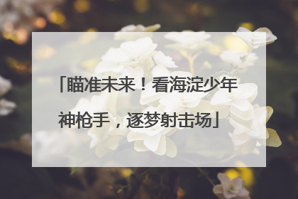 瞄准未来！看海淀少年神枪手，逐梦射击场