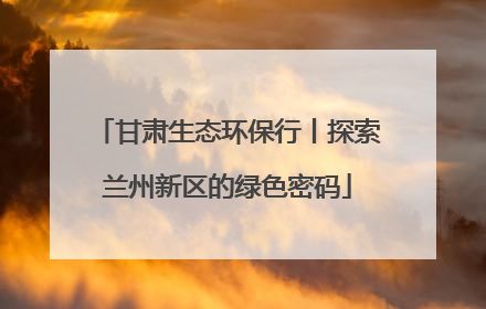 甘肃生态环保行丨探索兰州新区的绿色密码