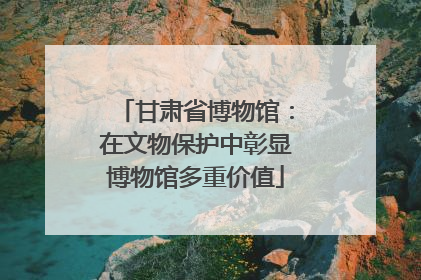 甘肃省博物馆：在文物保护中彰显博物馆多重价值