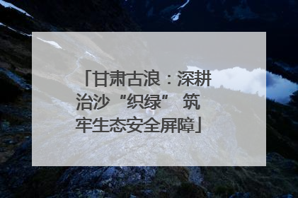 甘肃古浪：深耕治沙“织绿” 筑牢生态安全屏障
