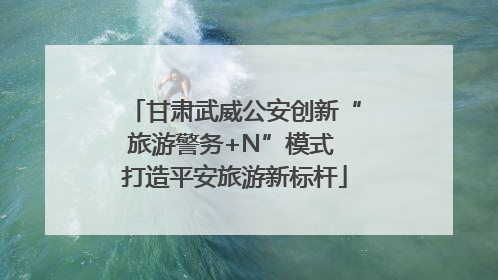 甘肃武威公安创新“旅游警务+N”模式 打造平安旅游新标杆