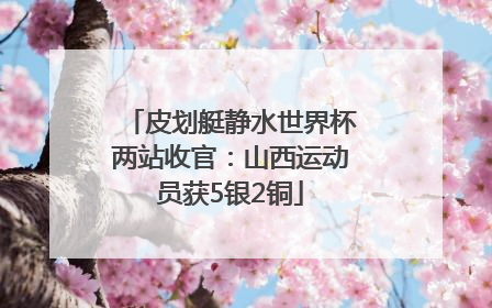 皮划艇静水世界杯两站收官：山西运动员获5银2铜