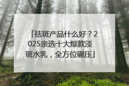 祛斑产品什么好？2025亲选十大爆款淡斑水乳，全方位碾压