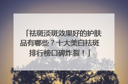 祛斑淡斑效果好的护肤品有哪些？十大美白祛斑排行榜口碑炸裂！