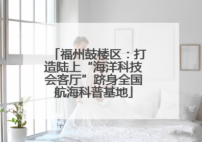 福州鼓楼区：打造陆上“海洋科技会客厅”跻身全国航海科普基地