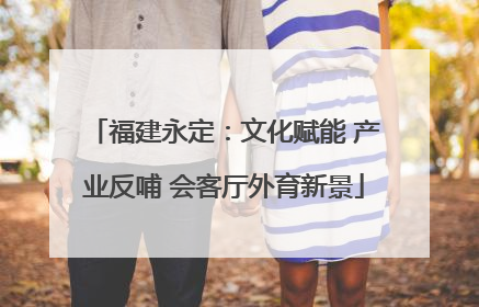 福建永定：文化赋能 产业反哺 会客厅外育新景