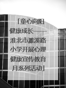 童心向阳 健康成长——淮北市濉溪路小学开展心理健康宣传教育月系列活动