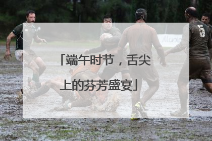 端午时节，舌尖上的芬芳盛宴