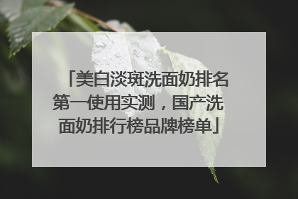美白淡斑洗面奶排名第一使用实测，国产洗面奶排行榜品牌榜单