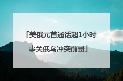 美俄元首通话超1小时 事关俄乌冲突前景