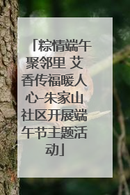 粽情端午聚邻里 艾香传福暖人心-朱家山社区开展端午节主题活动