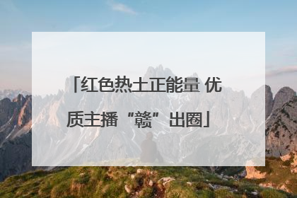 红色热土正能量 优质主播“赣”出圈