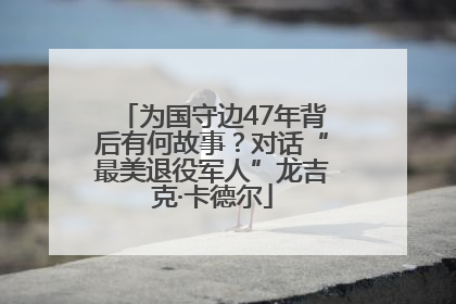 为国守边47年背后有何故事?对话“最美退役军人”龙吉克·卡德尔
