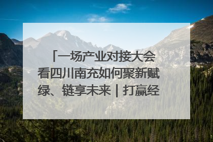 一场产业对接大会 看四川南充如何聚新赋绿、链享未来｜打赢经济发展翻身仗
