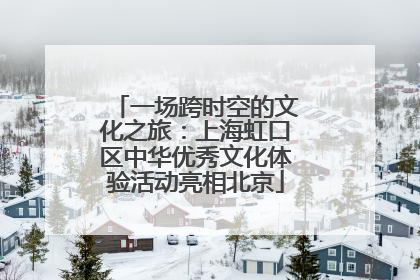 一场跨时空的文化之旅：上海虹口区中华优秀文化体验活动亮相北京