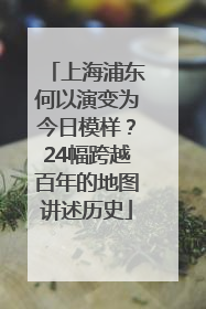上海浦东何以演变为今日模样？24幅跨越百年的地图讲述历史