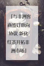 与非洲客商签订意向协议 新化红茶开拓非洲市场