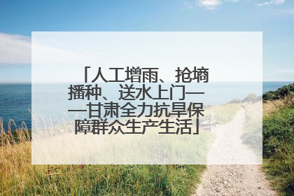 人工增雨、抢墒播种、送水上门——甘肃全力抗旱保障群众生产生活