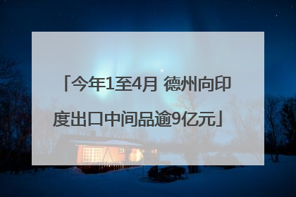 今年1至4月 德州向印度出口中间品逾9亿元