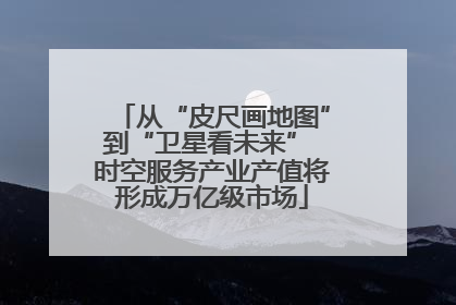 从“皮尺画地图”到“卫星看未来” 时空服务产业产值将形成万亿级市场