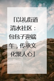 以礼街道清水社区：包包子迎端午，传承文化聚人心