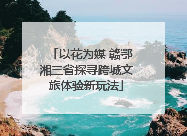 以花为媒 赣鄂湘三省探寻跨城文旅体验新玩法