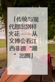 传统与现代擦出别样火花——从文博会看江西非遗“潮”出圈