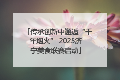 传承创新中邂逅“千年烟火” 2025济宁美食联赛启动