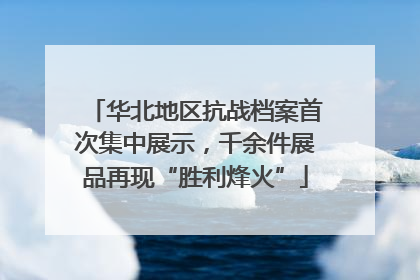 华北地区抗战档案首次集中展示，千余件展品再现“胜利烽火”