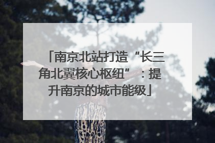 南京北站打造“长三角北翼核心枢纽”：提升南京的城市能级