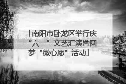 南阳市卧龙区举行庆“六一”文艺汇演暨圆梦“微心愿”活动