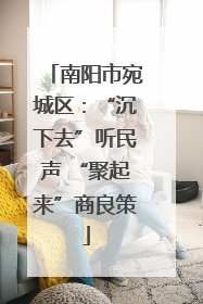 南阳市宛城区：“沉下去”听民声 “聚起来”商良策