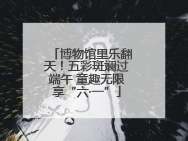 博物馆里乐翻天！五彩斑斓过端午 童趣无限享“六·一”